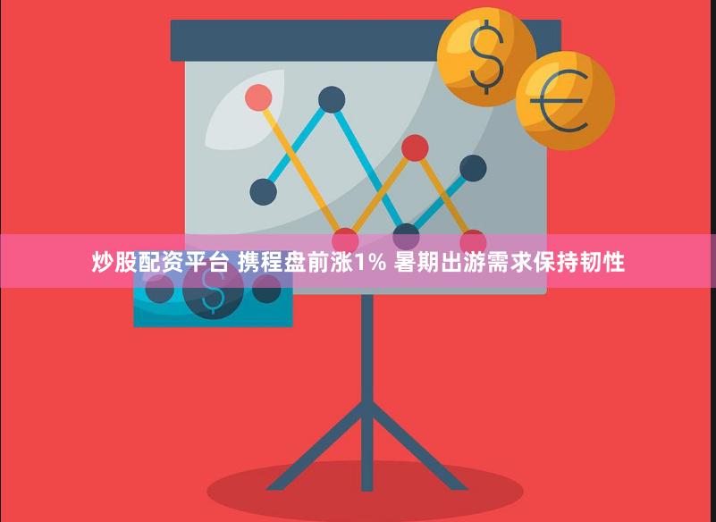 炒股配资平台 携程盘前涨1% 暑期出游需求保持韧性