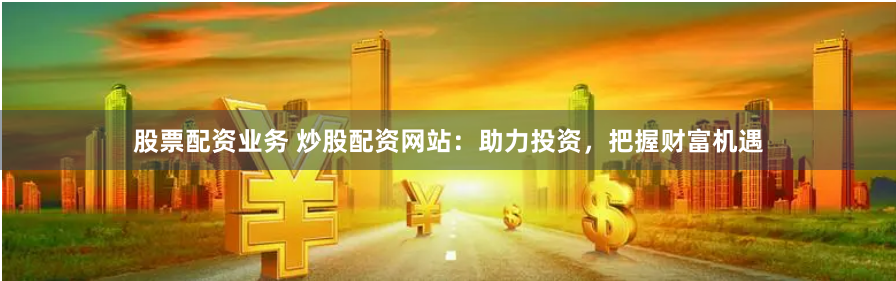 股票配资业务 炒股配资网站：助力投资，把握财富机遇