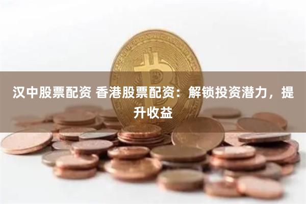 汉中股票配资 香港股票配资：解锁投资潜力，提升收益
