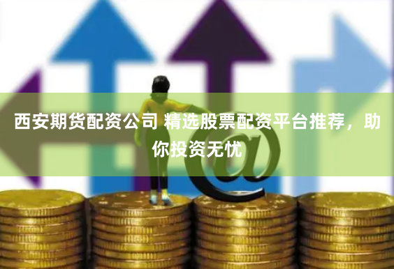 西安期货配资公司 精选股票配资平台推荐，助你投资无忧