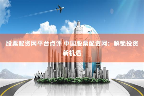 股票配资网平台点评 中国股票配资网：解锁投资新机遇