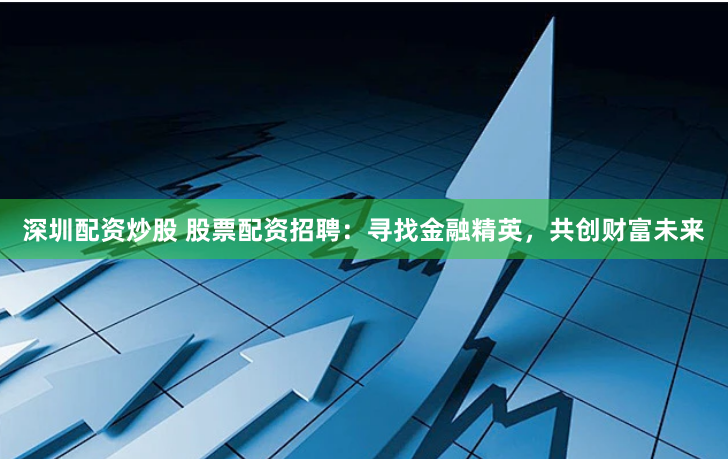 深圳配资炒股 股票配资招聘：寻找金融精英，共创财富未来