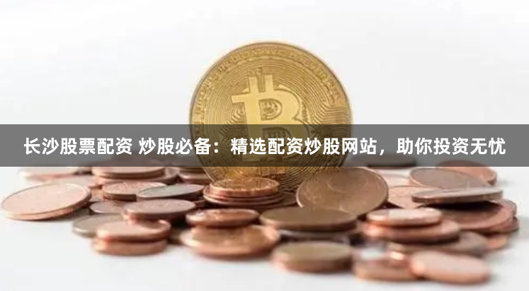 长沙股票配资 炒股必备：精选配资炒股网站，助你投资无忧