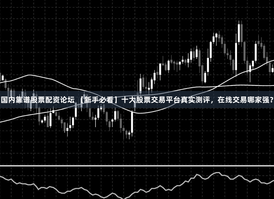 国内靠谱股票配资论坛 【新手必看】十大股票交易平台真实测评，在线交易哪家强？