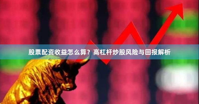 股票配资收益怎么算？高杠杆炒股风险与回报解析