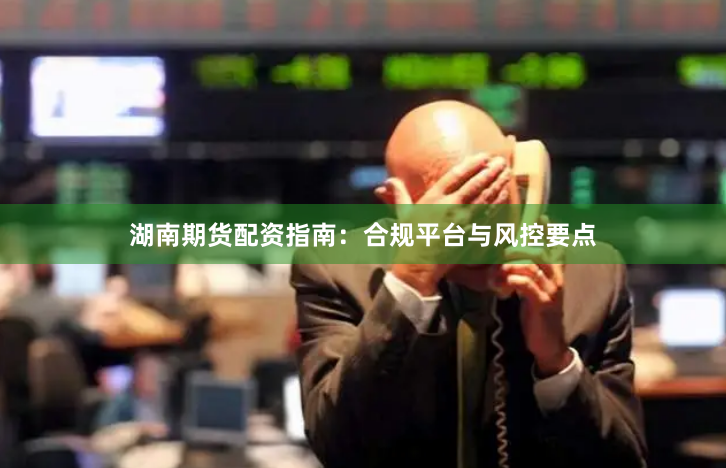 湖南期货配资指南：合规平台与风控要点