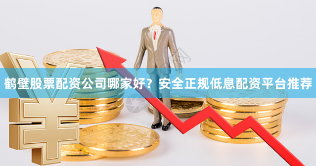 鹤壁股票配资公司哪家好?安全正规低息配资平台推荐