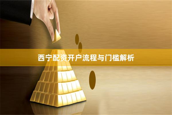 西宁配资开户流程与门槛解析